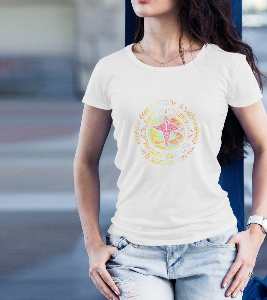 I Became A Nurse Practitioner Because Your Life Is Worth My Time T-Shirt