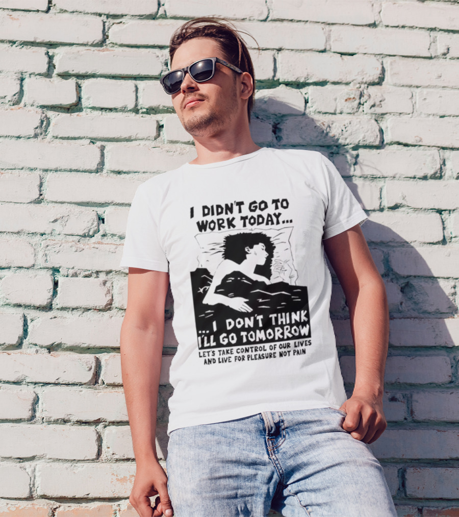 I Didn’t Go To Work Today I Don’t Think I’ll Go Tomorrow Let’s Take Control Of Our Lives And Live For Pleasure Not Pain T-Shirt