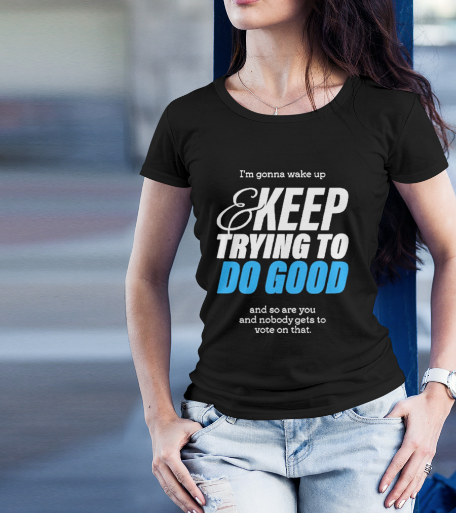 I'm Gonna Wake Up And Keep Trying To Do Good And Nobody Gets To Vote On That T-Shirt